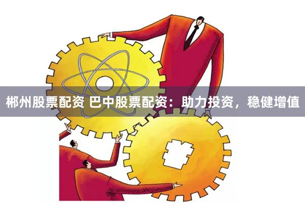 郴州股票配资 巴中股票配资：助力投资，稳健增值