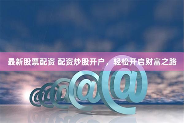 最新股票配资 配资炒股开户，轻松开启财富之路