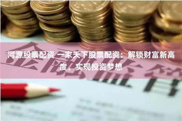 河源股票配资 一家天下股票配资：解锁财富新高度，实现投资梦想