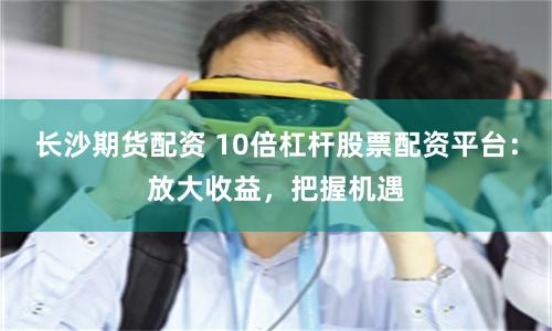 长沙期货配资 10倍杠杆股票配资平台：放大收益，把握机遇
