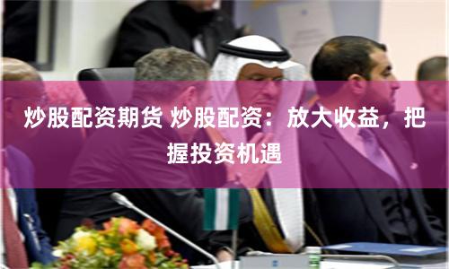 炒股配资期货 炒股配资：放大收益，把握投资机遇