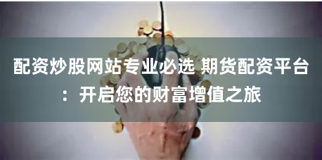 配资炒股网站专业必选 期货配资平台：开启您的财富增值之旅
