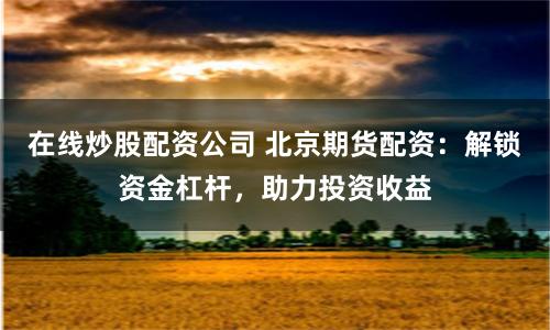 在线炒股配资公司 北京期货配资：解锁资金杠杆，助力投资收益