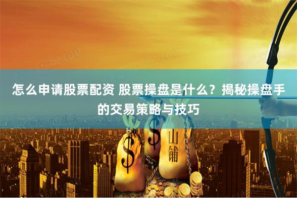怎么申请股票配资 股票操盘是什么？揭秘操盘手的交易策略与技巧